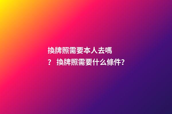 換牌照需要本人去嗎？ 換牌照需要什么條件？